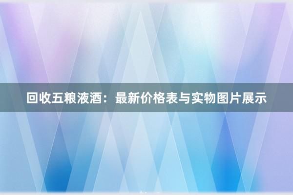 回收五粮液酒：最新价格表与实物图片展示