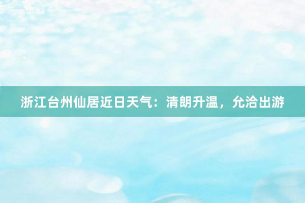 浙江台州仙居近日天气：清朗升温，允洽出游