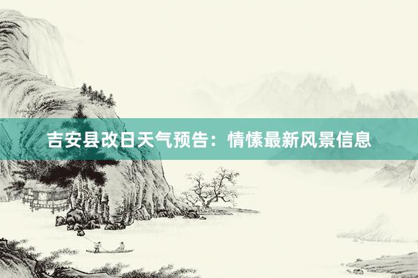 吉安县改日天气预告：情愫最新风景信息