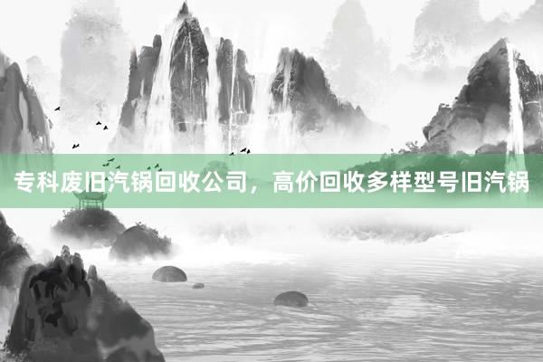 专科废旧汽锅回收公司，高价回收多样型号旧汽锅