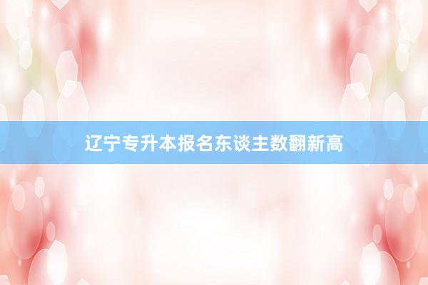辽宁专升本报名东谈主数翻新高