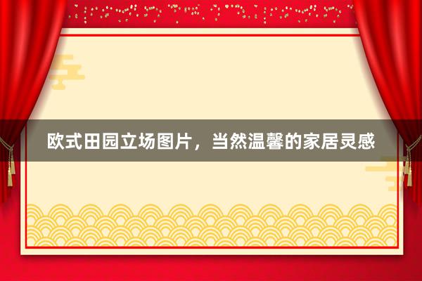 欧式田园立场图片,当然温馨的家居灵感