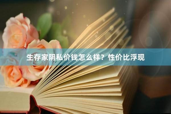 生存家阴私价钱怎么样？性价比浮现