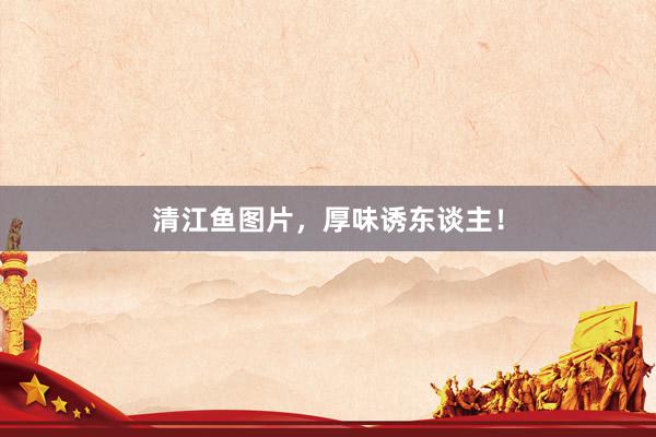 清江鱼图片，厚味诱东谈主！
